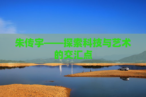 朱传宇——探索科技与艺术的交汇点 朱传宇——探索科技与艺术的交汇点