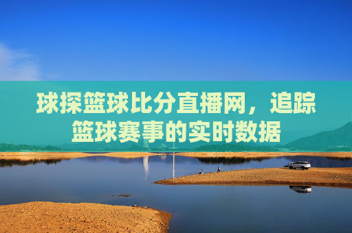 球探篮球比分直播网,追踪篮球赛事的实时数据 球探篮球比分直播网,追踪篮球赛事的实时数据