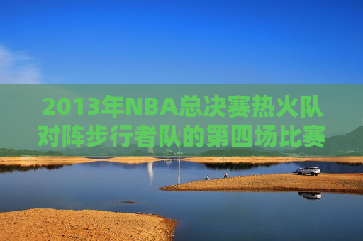 2013年NBA总决赛热火队对阵步行者队的第四场比赛回顾 2013年NBA总决赛热火队对阵步行者队的第四场比赛回顾