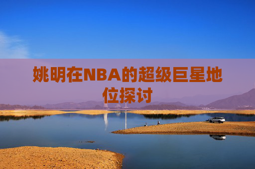 姚明在NBA的超级巨星地位探讨 姚明在NBA的超级巨星地位探讨