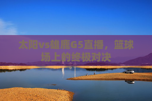 太阳vs雄鹿G5直播,篮球场上的终极对决 太阳vs雄鹿G5直播,篮球场上的终极对决