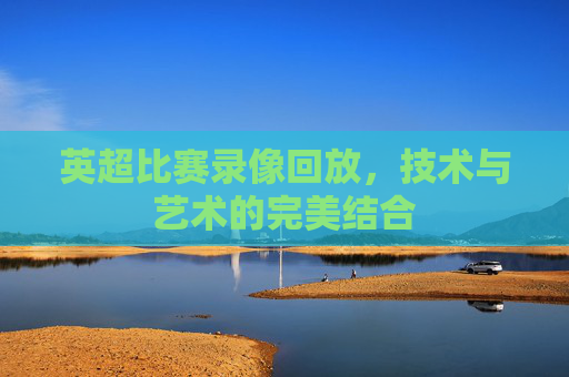 英超比赛录像回放,技术与艺术的完美结合 英超比赛录像回放,技术与艺术的完美结合