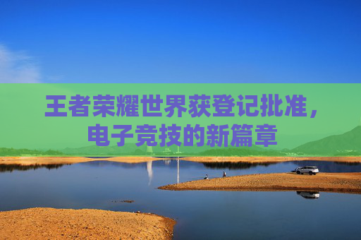 王者荣耀世界获登记批准，电子竞技的新篇章