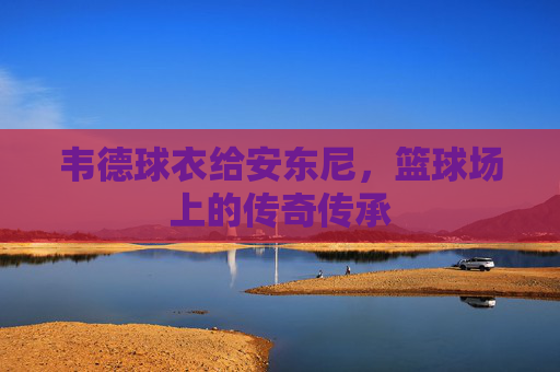 韦德球衣给安东尼，篮球场上的传奇传承
