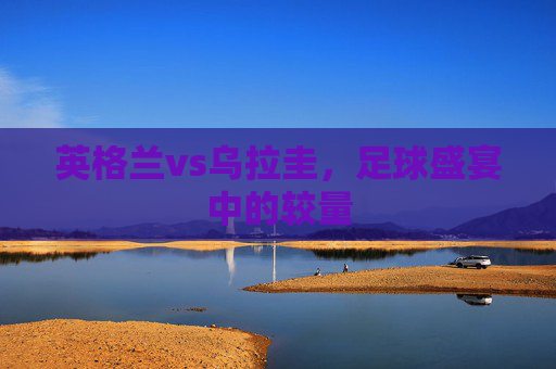 英格兰vs乌拉圭,足球盛宴中的较量 英格兰vs乌拉圭,足球盛宴中的较量