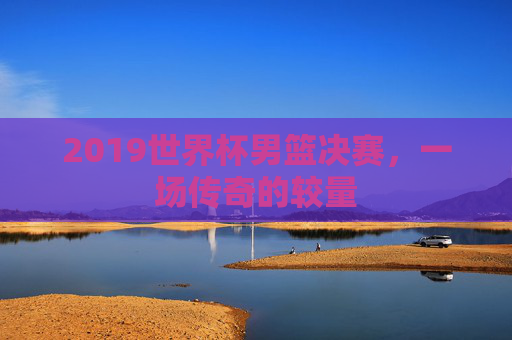 2019世界杯男篮决赛，一场传奇的较量