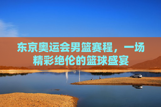东京奥运会男篮赛程,一场精彩绝伦的篮球盛宴 东京奥运会男篮赛程,一场精彩绝伦的篮球盛宴