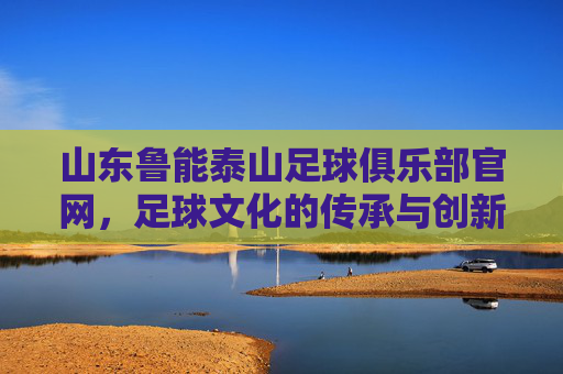 山东鲁能泰山足球俱乐部官网,足球文化的传承与创新 山东鲁能泰山足球俱乐部官网,足球文化的传承与创新