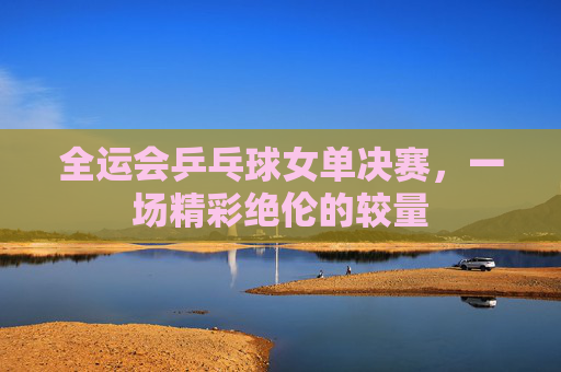 全运会乒乓球女单决赛,一场精彩绝伦的较量 全运会乒乓球女单决赛,一场精彩绝伦的较量