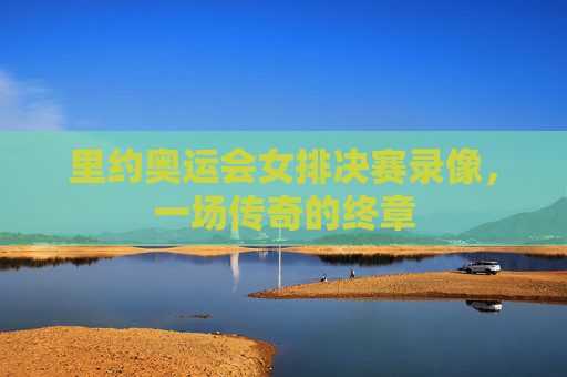 里约奥运会女排决赛录像，一场传奇的终章