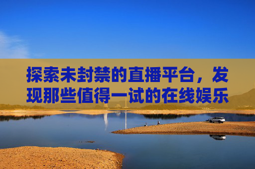 探索未封禁的直播平台，发现那些值得一试的在线娱乐空间