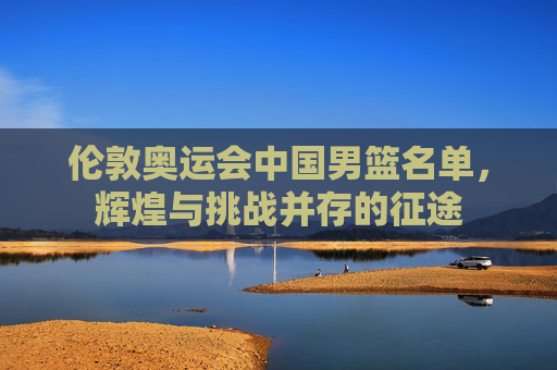 伦敦奥运会中国男篮名单，辉煌与挑战并存的征途