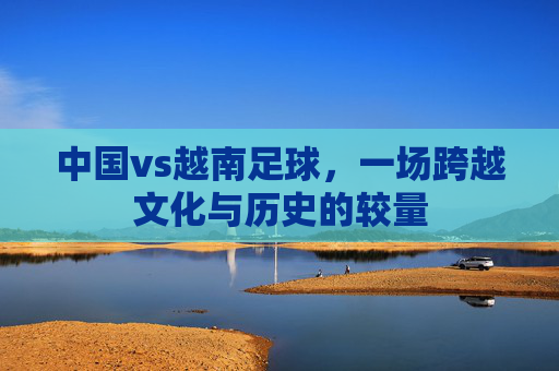 中国vs越南足球，一场跨越文化与历史的较量
