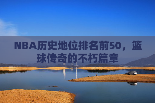 NBA历史地位排名前50，篮球传奇的不朽篇章