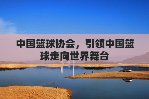 中国篮球协会，引领中国篮球走向世界舞台