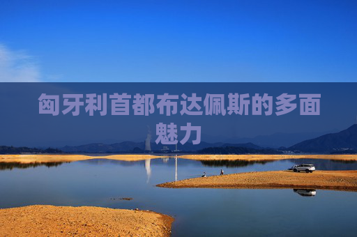 匈牙利首都布达佩斯的多面魅力 匈牙利首都布达佩斯的多面魅力
