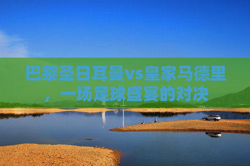 巴黎圣日耳曼vs皇家马德里，一场足球盛宴的对决