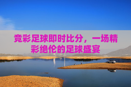 竞彩足球即时比分,一场精彩绝伦的足球盛宴 竞彩足球即时比分,一场精彩绝伦的足球盛宴