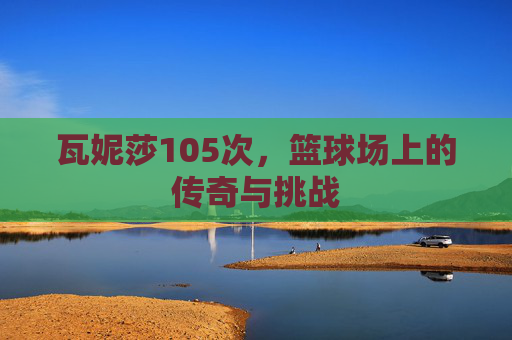 瓦妮莎105次，篮球场上的传奇与挑战