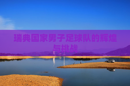 瑞典国家男子足球队的辉煌与挑战
