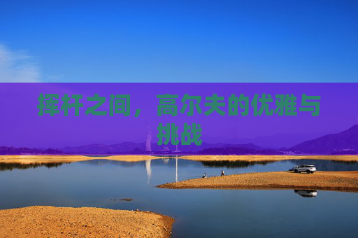 挥杆之间,高尔夫的优雅与挑战 挥杆之间,高尔夫的优雅与挑战