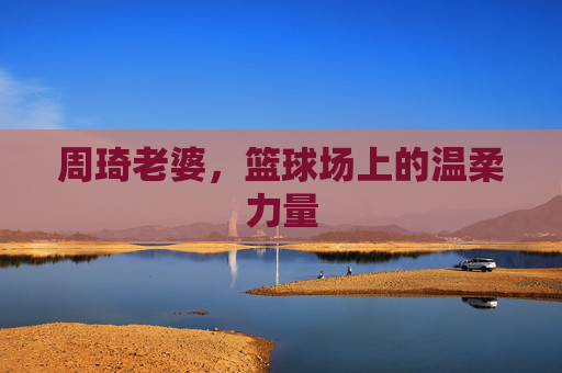 周琦老婆，篮球场上的温柔力量