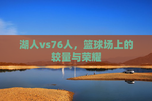 湖人vs76人，篮球场上的较量与荣耀