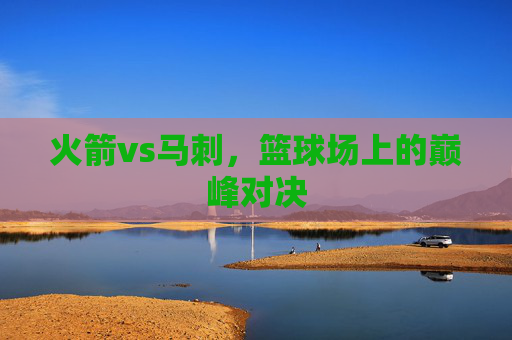 火箭vs马刺，篮球场上的巅峰对决