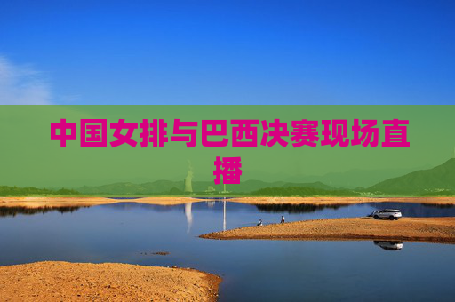 中国女排与巴西决赛现场直播 中国女排与巴西决赛现场直播