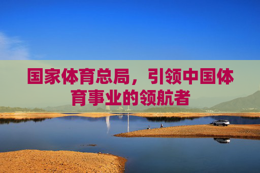 国家体育总局,引领中国体育事业的领航者 国家体育总局,引领中国体育事业的领航者