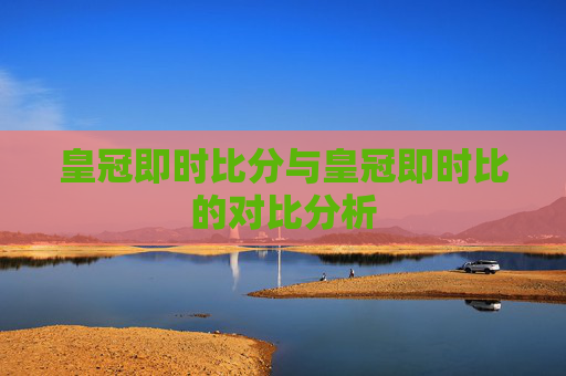 皇冠即时比分与皇冠即时比的对比分析 皇冠即时比分与皇冠即时比的对比分析