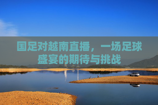 国足对越南直播,一场足球盛宴的期待与挑战 国足对越南直播,一场足球盛宴的期待与挑战