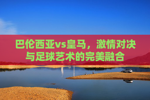 巴伦西亚vs皇马，激情对决与足球艺术的完美融合