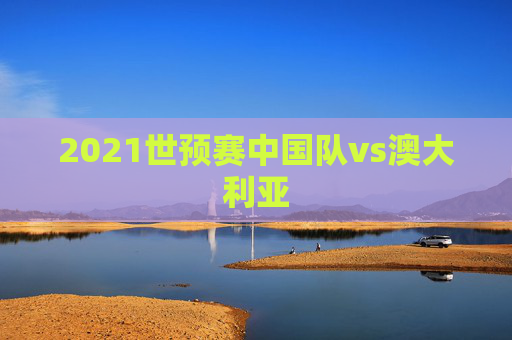 2021世预赛中国队vs澳大利亚
