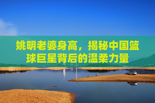 姚明老婆身高，揭秘中国篮球巨星背后的温柔力量