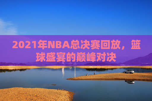 2021年NBA总决赛回放，篮球盛宴的巅峰对决