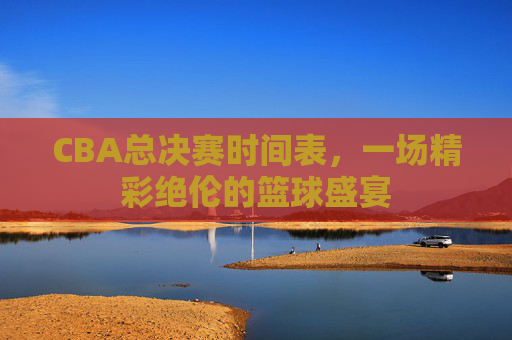 CBA总决赛时间表,一场精彩绝伦的篮球盛宴 CBA总决赛时间表,一场精彩绝伦的篮球盛宴