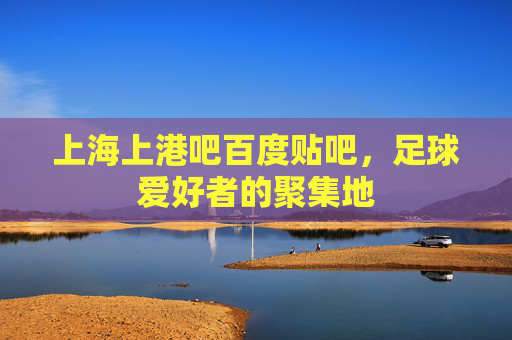 上海上港吧百度贴吧,足球爱好者的聚集地 上海上港吧百度贴吧,足球爱好者的聚集地