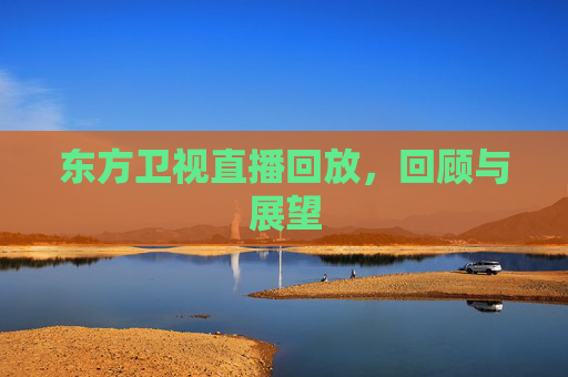 东方卫视直播回放,回顾与展望 东方卫视直播回放,回顾与展望