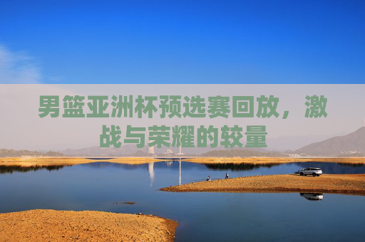 男篮亚洲杯预选赛回放,激战与荣耀的较量 男篮亚洲杯预选赛回放,激战与荣耀的较量