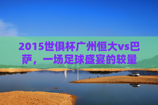 2015世俱杯广州恒大vs巴萨,一场足球盛宴的较量 2015世俱杯广州恒大vs巴萨,一场足球盛宴的较量