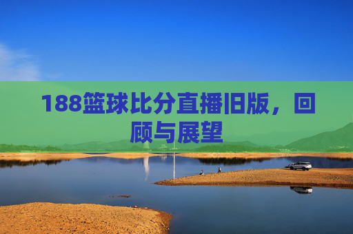 188篮球比分直播旧版，回顾与展望