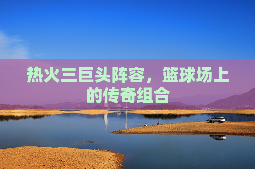 热火三巨头阵容，篮球场上的传奇组合