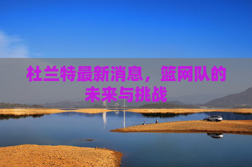 杜兰特最新消息，篮网队的未来与挑战