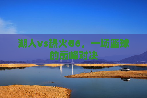 湖人vs热火G6，一场篮球的巅峰对决