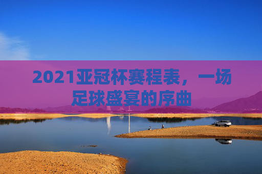 2021亚冠杯赛程表，一场足球盛宴的序曲