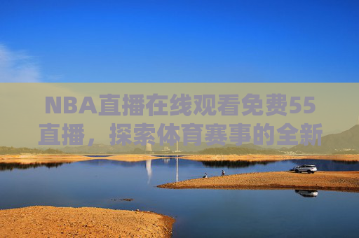 NBA直播在线观看免费55直播,探索体育赛事的全新观看体验 NBA直播在线观看免费55直播,探索体育赛事的全新观看体验