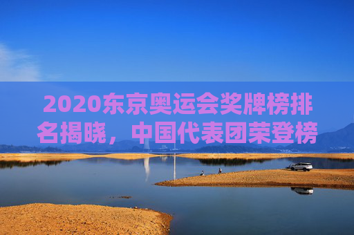 2020东京奥运会奖牌榜排名揭晓,中国代表团荣登榜首 2020东京奥运会奖牌榜排名揭晓,中国代表团荣登榜首