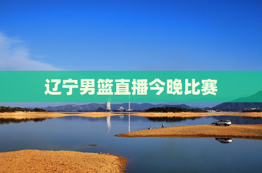 辽宁男篮直播今晚比赛 辽宁男篮直播今晚比赛