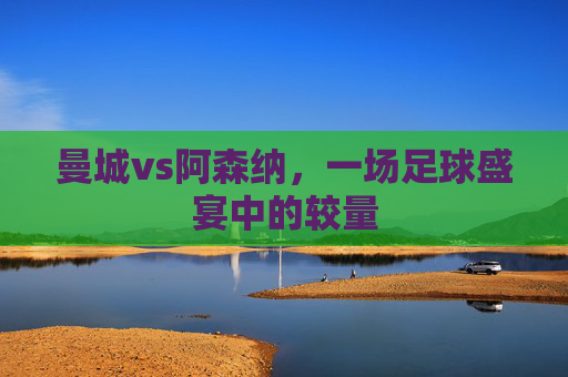 曼城vs阿森纳,一场足球盛宴中的较量 曼城vs阿森纳,一场足球盛宴中的较量